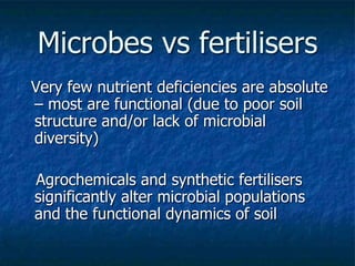 Microbes vs fertilisers
Very few nutrient deficiencies are absolute
– most are functional (due to poor soil
structure and/or lack of microbial
diversity)
Agrochemicals and synthetic fertilisers
significantly alter microbial populations
and the functional dynamics of soil
 
