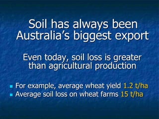 Soil has always been
Australia’s biggest export
Even today, soil loss is greater
than agricultural production
 For example, average wheat yield 1.2 t/ha
 Average soil loss on wheat farms 15 t/ha
 