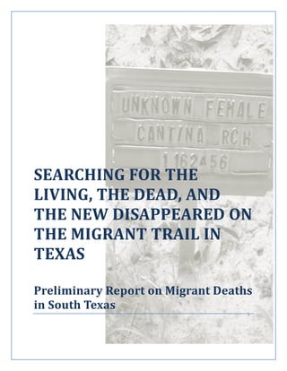 SEARCHING FOR THE
LIVING, THE DEAD, AND
THE NEW DISAPPEARED ON
THE MIGRANT TRAIL IN
TEXAS
Preliminary Report on Migrant Deaths
in South Texas
 