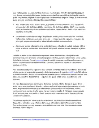 2
iMFdirect blog home: http://blog-imfdirect.imf.org/
Essa visita ilustrou concretamente a afirmação repetida pelo Ministro da Fazenda Joaquim
Levy de que o principal objetivo do fortalecimento das finanças públicas do Brasil é garantir
que o conjunto de programas sociais possa ser sustentado ao longo do tempo. É animador ver
que o governo brasileiro está segundo essa estratégia:
 Para estabilizar a dívida pública bruta, o governo anunciou uma meta para o superávit
primário de 1,2% do PIB em 2015 e no mínimo 2% do PIB em 2016 e 2017; essa medida,
aliada ao fim dos empréstimos oficiais aos bancos, deve colocar a dívida pública em uma
trajetória declinante.
 Um elemento chave da estratégia de política é a redução ou eliminação dos subsídios
ineficientes, mal direcionadores e onerosos — e nesse aspecto o governo reajustou os
principais preços administrados, sobretudo eletricidade e combustíveis.
 Ao mesmo tempo, o Banco Central pretende trazer a inflação de volta à meta de 4,5% e
evitar os efeitos secundários do aumento dos preços administrados e da depreciação do
real.
Embora as políticas macroeconômicas possam afetar a demanda a curto prazo, elas
beneficiarão o povo brasileiro a mais longo prazo. De fato, durante o Seminário sobre Metas
de Inflação do Banco Central, comentei que, à medida que essas medidas se firmarem, os
efeitos favoráveis sobre a credibilidade e a confiança permitirão à volta ao crescimento
positivo em 2016.
Para apoiar esse objetivo, o governo está também tomando medidas importantes do lado da
oferta, como o programa de concessões de infraestruturas. O recente relatório do FMI sobre a
economia brasileira discute outras reformas voltadas para o aumento da competitividade e do
potencial produtivo da economia — algumas das quais estão sendo consideradas pelo
governo.
Em vista da desaceleração contínua na demanda mundial, não há dúvida de que o Brasil —
assim como outros países da América Latina — enfrenta hoje uma conjuntura externa mais
difícil. As políticas econômicas que estão sendo aplicadas estão recolocando o país no
caminho certo; o grande desafio agora é a sua implementação. O FMI apoia os esforços do
Brasil no reforço de suas políticas fiscais e monetárias e na manutenção de suas políticas
sociais bem sucedidas.
Foram esses alguns dos temas que discuti em meus encontros com a Presidente Dilma
Rousseff, os Ministros Levy e Nelson Barbosa, e o Presidente do BC Alexandre Tombini.
Concordamos que, com perseverança e as políticas corretas, esse futuro mais promissor
estará ao alcance do país.
 