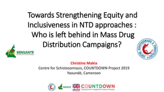 Christine Makia
Centre for Schistosomiasis, COUNTDOWN Project 2019
Yaoundé, Cameroon
Towards Strengthening Equity and
Inclusiveness in NTD approaches :
Who is left behind in Mass Drug
Distribution Campaigns?
 