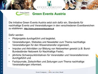Green Events Austria

Die Initiative Green Events Austria setzt sich dafür ein, Standards für
nachhaltige Events und Veranstaltungen in den verschiedenen Eventbereichen
zu etablieren. http://www.greeneventsaustria.at

Dafür werden
• Pilotprojekte durchgeführt und begleitet,
• Veranstaltungen, Websites und Newsletter zum Thema nachhaltige
   Veranstaltungen für den Wissenstransfer organisiert,
• Impulse und Aktivitäten zur Bildung von Netzwerken gesetzt (z.B. Bund-
   Bundesländer Netzwerk für Nachhaltige Feste),
• jährliche Schwerpunktinitiativen für Veranstalter und Veranstalterinnen
   durchgeführt und
• Fachjournale, Zeitschriften und Zeitungen zum Thema nachhaltige
   Veranstaltungen informiert.
 