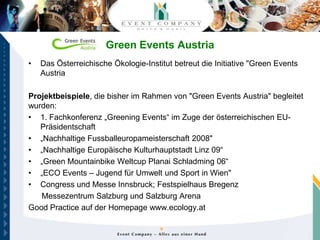 Green Events Austria
•   Das Österreichische Ökologie-Institut betreut die Initiative "Green Events
    Austria

Projektbeispiele, die bisher im Rahmen von "Green Events Austria" begleitet
wurden:
• 1. Fachkonferenz „Greening Events“ im Zuge der österreichischen EU-
   Präsidentschaft
• „Nachhaltige Fussballeuropameisterschaft 2008"
• „Nachhaltige Europäische Kulturhauptstadt Linz 09“
• „Green Mountainbike Weltcup Planai Schladming 06“
• „ECO Events – Jugend für Umwelt und Sport in Wien"
• Congress und Messe Innsbruck; Festspielhaus Bregenz
   Messezentrum Salzburg und Salzburg Arena
Good Practice auf der Homepage www.ecology.at
 
