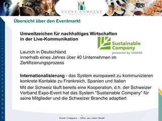 Übersicht über den Eventmarkt

  Umweltzeichen für nachhaltiges Wirtschaften
  in der Live-Kommunikation

  Launch in Deutschland
  innerhalb eines Jahres über 40 Unternehmen im
  Zertifizierungsprozess

  Internationalisierung - das System europaweit zu kommunizieren
  konkrete Kontakte zu Frankreich, Spanien und Italien
  Mit der Schweiz läuft bereits eine Kooperation, d.h. der Schweizer
  Verband Expo-Event hat das System "Sustainable Company" für
  seine Mitglieder und die Schweizer Branche adaptiert
 
