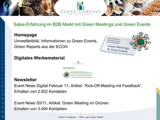 Sales-Erfahrung im B2B Markt mit Green Meetings und Green Events

Homepage
Umweltleitbild, Informationen zu Green Events,
Green Reports aus der ECOH

Digitales Werbematerial



Newsletter
Event News Digital Februar 11, Artikel: “Kick-Off Meeting mit Feedback”.
Erhalten von 2.922 Kontakten

Event News 50/11, Artikel: Green Meeting im Grünen.
Erhalten von 3.404 Kontakten
 
