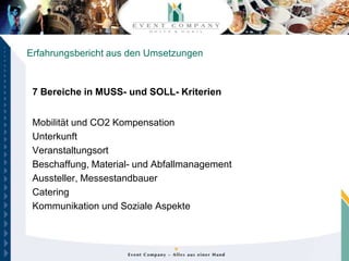 Erfahrungsbericht aus den Umsetzungen



 7 Bereiche in MUSS- und SOLL- Kriterien


 Mobilität und CO2 Kompensation
 Unterkunft
 Veranstaltungsort
 Beschaffung, Material- und Abfallmanagement
 Aussteller, Messestandbauer
 Catering
 Kommunikation und Soziale Aspekte
 