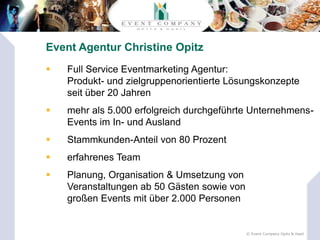 Event Agentur Christine Opitz
   Full Service Eventmarketing Agentur:
    Produkt- und zielgruppenorientierte Lösungskonzepte
    seit über 20 Jahren
   mehr als 5.000 erfolgreich durchgeführte Unternehmens-
    Events im In- und Ausland
   Stammkunden-Anteil von 80 Prozent
   erfahrenes Team
   Planung, Organisation & Umsetzung von
    Veranstaltungen ab 50 Gästen sowie von
    großen Events mit über 2.000 Personen


                                             © Event Company Opitz & Hasil
 