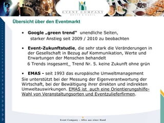 Übersicht über den Eventmarkt

   • Google „green trend“ unendliche Seiten,
      starker Anstieg seit 2009 / 2010 zu beobachten

   • Event-Zukunftstudie, die sehr stark die Veränderungen in
     der Gesellschaft in Bezug auf Kommunikation, Werte und
     Erwartungen der Menschen behandelt
     6 Trends insgesamt_ Trend Nr. 5. keine Zukunft ohne grün

   • EMAS - seit 1993 das europäische Umweltmanagement
   Sie unterstützt bei der Messung der Eigenverantwortung der
   Wirtschaft, bei der Bewältigung ihrer direkten und indirekten
   Umweltauswirkungen. EMAS ist auch eine Orientierungshilfe-
   Wahl von Veranstaltungsorten und Eventzulieferfirmen.
 