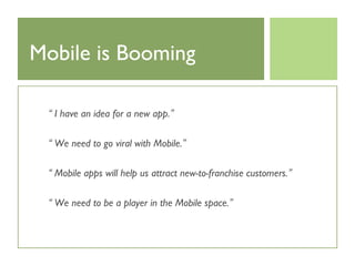 Mobile is Booming

 “ I have an idea for a new app.”

 “ We need to go viral with Mobile.”

 “ Mobile apps will help us attract new-to-franchise customers.”

 “ We need to be a player in the Mobile space.”
 
