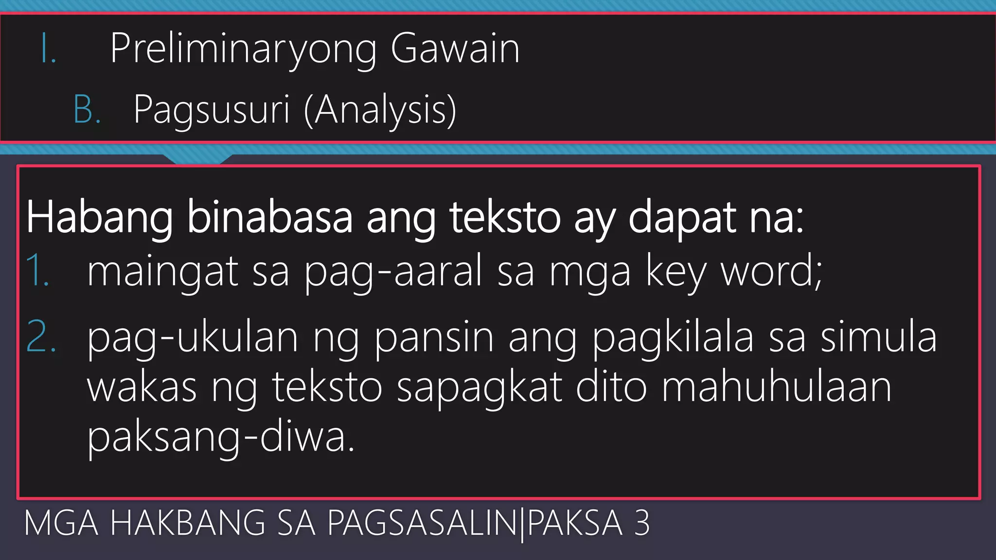 Habang binabasa ang teksto ay dapat na:
1. maingat sa pag-aaral sa mga key word;
2. pag-ukulan ng pansin ang pagkilala sa simula
wakas ng teksto sapagkat dito mahuhulaan
paksang-diwa.
MGA HAKBANG SA PAGSASALIN|PAKSA 3
I. Preliminaryong Gawain
B. Pagsusuri (Analysis)
 