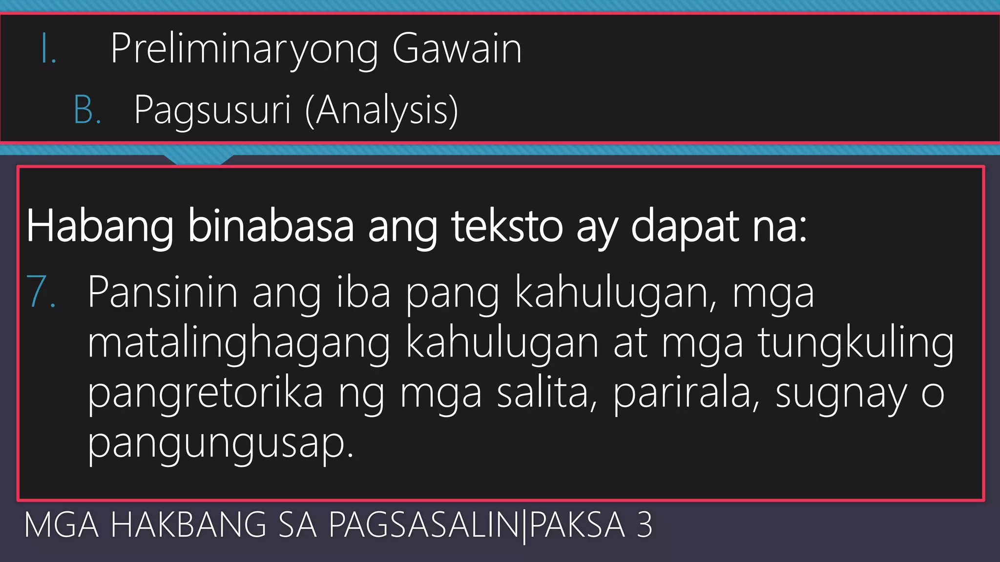 Habang binabasa ang teksto ay dapat na:
7. Pansinin ang iba pang kahulugan, mga
matalinghagang kahulugan at mga tungkuling
pangretorika ng mga salita, parirala, sugnay o
pangungusap.
MGA HAKBANG SA PAGSASALIN|PAKSA 3
I. Preliminaryong Gawain
B. Pagsusuri (Analysis)
 