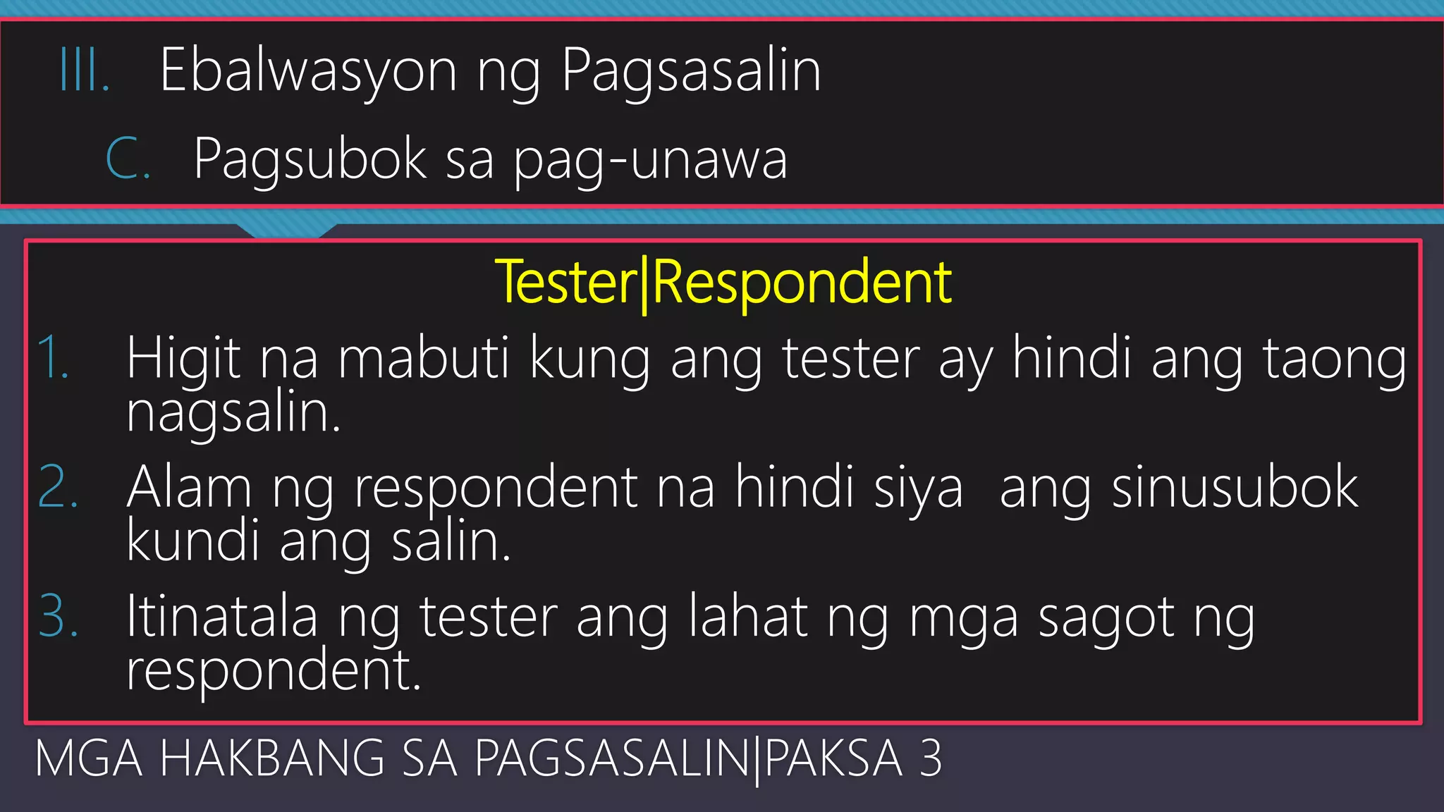 Tester|Respondent
1. Higit na mabuti kung ang tester ay hindi ang taong
nagsalin.
2. Alam ng respondent na hindi siya ang sinusubok
kundi ang salin.
3. Itinatala ng tester ang lahat ng mga sagot ng
respondent.
MGA HAKBANG SA PAGSASALIN|PAKSA 3
III. Ebalwasyon ng Pagsasalin
C. Pagsubok sa pag-unawa
 