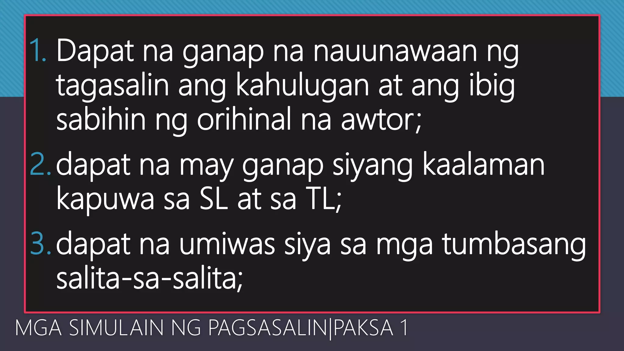 1. Dapat na ganap na nauunawaan ng
tagasalin ang kahulugan at ang ibig
sabihin ng orihinal na awtor;
2.dapat na may ganap siyang kaalaman
kapuwa sa SL at sa TL;
3.dapat na umiwas siya sa mga tumbasang
salita-sa-salita;
MGA SIMULAIN NG PAGSASALIN|PAKSA 1
 