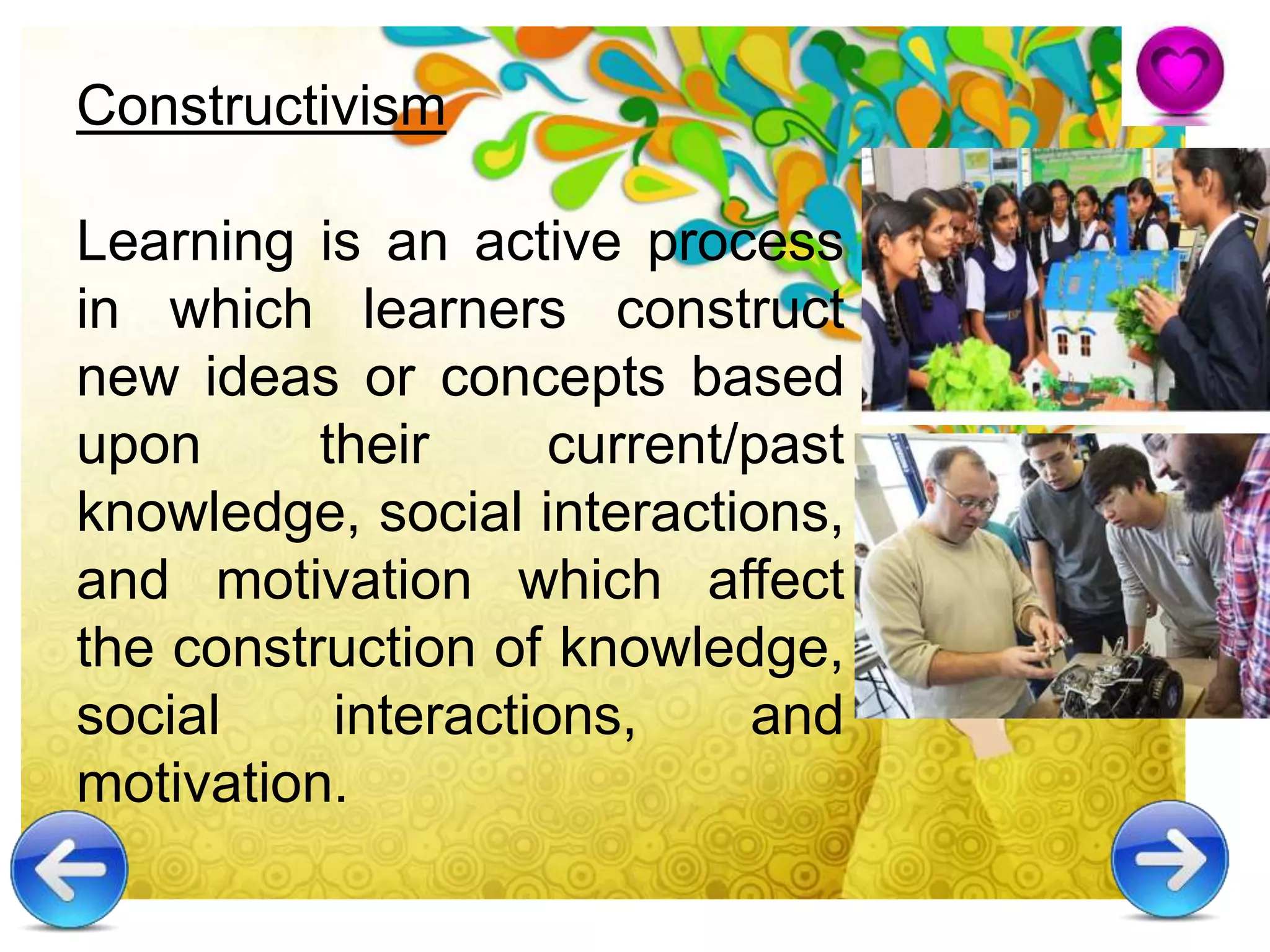 Constructivism
Learning is an active process
in which learners construct
new ideas or concepts based
upon their current/past
knowledge, social interactions,
and motivation which affect
the construction of knowledge,
social interactions, and
motivation.
 