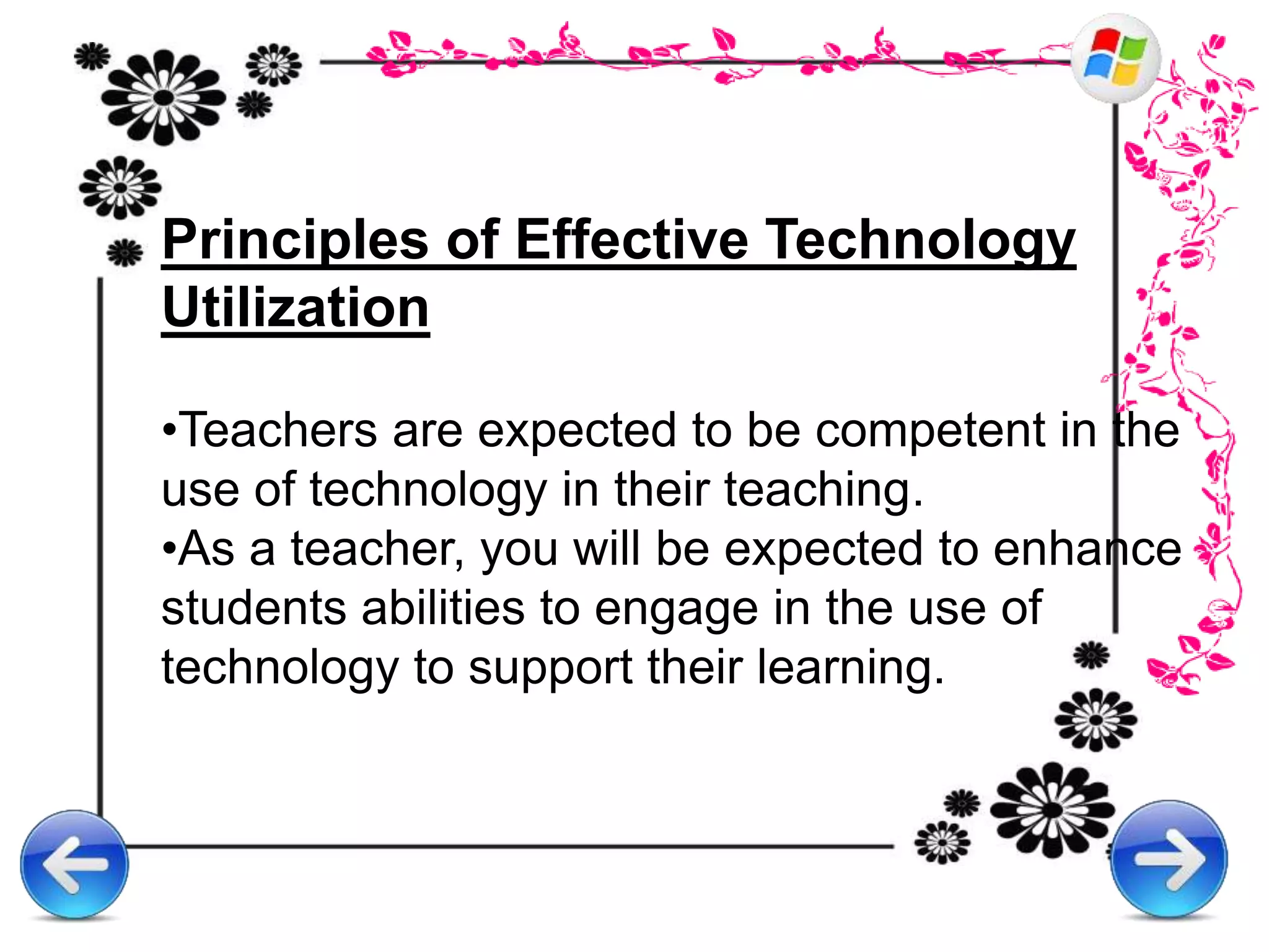 Principles of Effective Technology
Utilization
•Teachers are expected to be competent in the
use of technology in their teaching.
•As a teacher, you will be expected to enhance
students abilities to engage in the use of
technology to support their learning.
 