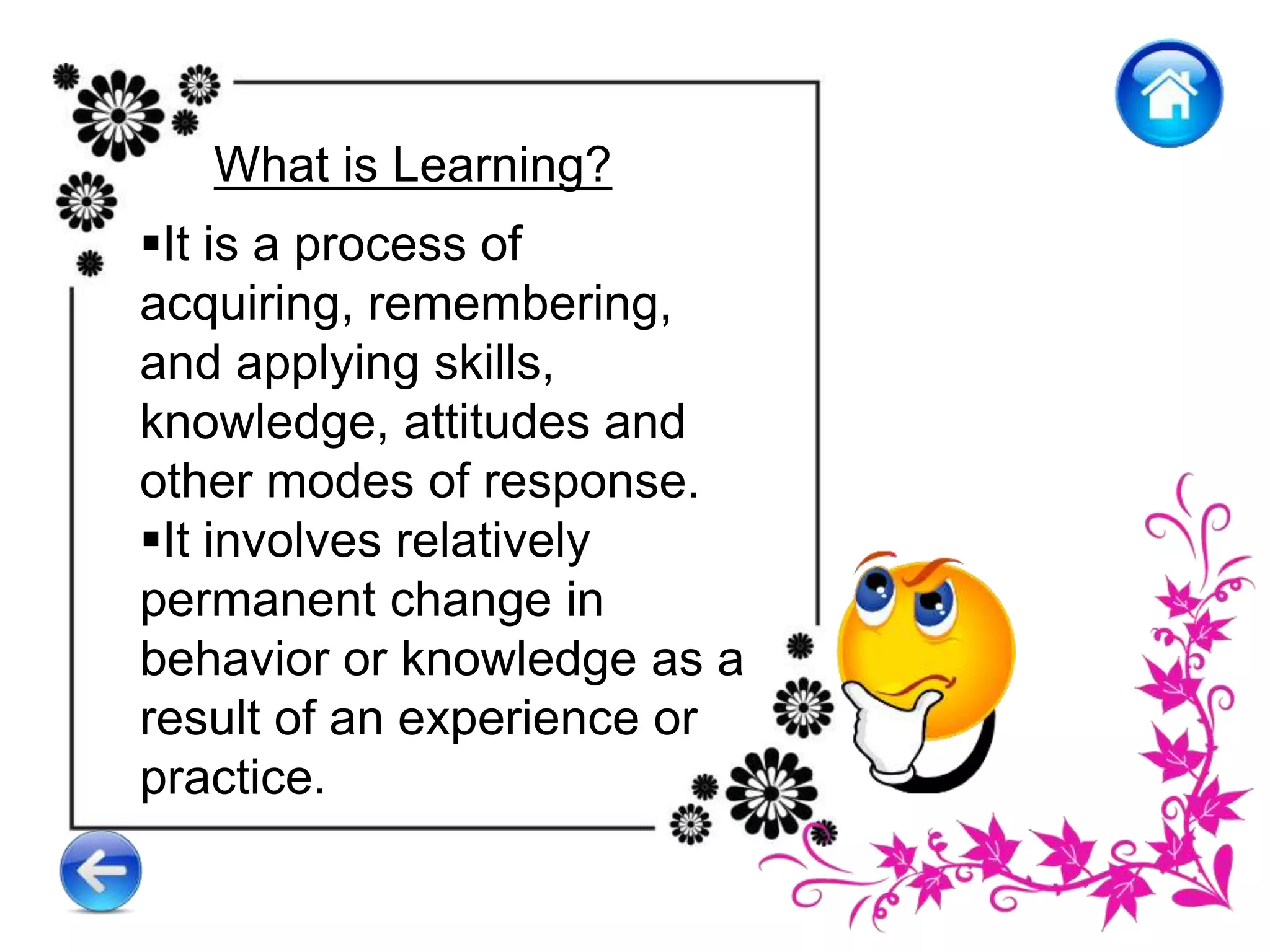 What is Learning?
It is a process of
acquiring, remembering,
and applying skills,
knowledge, attitudes and
other modes of response.
It involves relatively
permanent change in
behavior or knowledge as a
result of an experience or
practice.
 