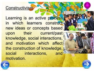 Constructivism
Learning is an active process
in which learners construct
new ideas or concepts based
upon their current/past
knowledge, social interactions,
and motivation which affect
the construction of knowledge,
social interactions, and
motivation.
 