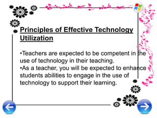 Principles of Effective Technology
Utilization
•Teachers are expected to be competent in the
use of technology in their teaching.
•As a teacher, you will be expected to enhance
students abilities to engage in the use of
technology to support their learning.
 