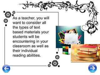 As a teacher, you will
want to consider all
the types of text
based materials your
students will be
encountering in your
classroom as well as
their individual
reading abilities.
 