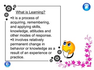 What is Learning?
It is a process of
acquiring, remembering,
and applying skills,
knowledge, attitudes and
other modes of response.
It involves relatively
permanent change in
behavior or knowledge as a
result of an experience or
practice.
 