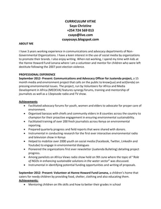 CURRICULUM VITAE
Sayo Christine
+254 724 569 013
csayo@live.com
csayosays.blogspot.com
ABOUT ME
I have 3 years working experience in communications and advocacy departments of Non-
Governmental Organizations. I have a keen interest in the use of social media by organizations
to promote their brands. I also enjoy writing. When not working, I spend my time with kids at
the Hanne Howard Fund Lenana where I am a volunteer and mentor for children who were left
destitute following the 2007 post election violence.
PROFESSIONAL EXPERIENCE
September 2012- Present: Communications and Advocacy Officer for Juatenda project, a 15
month media and environment project that calls on the public to know(jua) and act(tenda) on
pressing environmental issues. The project, run by Volunteers for Africa and Media
Development in Africa (MEDEVA) features synergy forums, training and mentorship of
journalists as well as a 13episode radio and TV show.
Achievements
 Facilitated advocacy forums for youth, women and elders to advocate for proper care of
environment.
 Organised barazas with chiefs and community elders in 8 counties across the country to
champion for their proactive engagement in ensuring environmental sustainability.
 Facilitated training of over 200 fresh journalists across Kenya on environmental
reporting.
 Prepared quarterly progress and field reports that were shared with donors.
 Instrumental in conducting research for the first ever interactive environmental radio
and television show in Kenya
 Helped to mobilize over 2000 youth on social media (Facebook, Twitter, LinkedIn and
Youtube) to engage in environmental dialogues
 Pioneered the organizations first ever newsletter (Juatenda Bulleting) detailing project
progress.
 Among panelists on Africa Views radio show held on 9th June where the topic of “Role
of NGOs in enhancing sustainable solutions in the water sector” was discussed.
 Instrumental in identifying potential funding opportunities and writing of proposals.
September 2012- Present: Volunteer at Hanne Howard Fund Lenana, a children’s home that
caters for needy children by providing food, shelter, clothing and also educating them.
Achievements:
 Mentoring children on life skills and how to better their grades in school
 