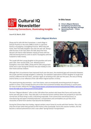 Cultural IQ                                                     In this Issue


              Newsletter
                                                                              1) China’s Migrant Workers
                                                                              2) Guangdong manufacturing
                                                                                 clusters face big labor shortage
Fostering Connections, Illuminating Insights                                  3) Upcoming Event – “China
                                                                                 Update”

 Issue # 10, March, 2010 
   
                                         China’s Migrant Workers 
  
 Zhang and his wife left their hometown, a small village in 
 Sichuan Province in the early 1990s to work in a garment 
 factory in Guangzhou, Guangdong Province. When they left 
 home, their first baby daughter was only one year old. Zhang’s 
 wife has tears in her eyes when she talks about the hard 
 decision she had to make between staying at home with her 
 child and leaving home to come to work in Guangzhou with her 
 husband to make money.  
  
 The couple left their young daughter to her grandma and some 
 years later, their second child, a son. Working hard in 
 Guangzhou since early 1990s, Zhang and his wife only go back 
 home once a year during the Chinese new year holiday to visit 
 their home and two children.  
  
 Although their circumstances have improved much over the years, the emotional gap and connection between 
 the couple and their teenage daughter is widening. Torn between expectations of their daughter to study hard 
 and live a different life from theirs, and their regret at not being at her side over the years, the story of Zhang 
 and his family is a true reflection of the 130 million migrant workers in China.  
  
 This award‐winning documentary – Last Train Home, casts an emotionally wrenching portrait of migrant 
 workers in China. It has already become one of the most acclaimed Canadian documentaries in recent years.  
 For view of trailer, follow this link http://www.thestar.com/entertainment/movies/article/770425‐‐last‐train‐
 home‐the‐high‐price‐of‐low‐priced‐chinese‐goods
  
 The term “Migrant Workers” refers to the 130 million farm workers who leave their farms and country side 
 home and seek jobs in cities. They take jobs in all industrial sectors without whom the prosperity or even the 
 normal lives of those living in cities is becoming impossible. From construction and infrastructure, to 
 manufacturing and export‐oriented production, transportation and commodities are just few of the 
 necessities of which farm workers have become the backbone.  
  
 During the Chinese New Year holiday, migrant workers return home to reunite with their families. This is the 
 only time of year when they go back to their home in the countryside. Due to the massive numbers, this has 
 become a national phenomenon and is now called “Spring Festival Transportation”.  
  
 