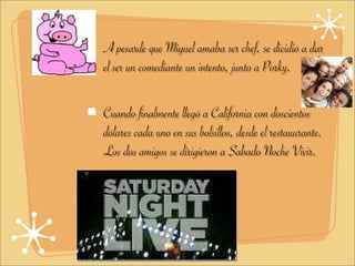A pesarde que Miguel amaba ser chef, se dicidió a dar
el ser un comediante un intento, junto a Porky.

Cuando finalmente llegó a California con doscientos
dólares cada uno en sus bolsillos, desde el restauurante.
Los dos amigos se dirigieron a Sabado Noche Vivir.
 