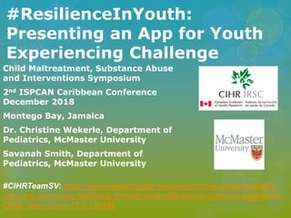 #ResilienceInYouth:
Presenting an App for Youth
Experiencing Challenge
Child Maltreatment, Substance Abuse
and Interventions Symposium
2nd ISPCAN Caribbean Conference
December 2018
Montego Bay, Jamaica
Dr. Christine Wekerle, Department of
Pediatrics, McMaster University
Savanah Smith, Department of
Pediatrics, McMaster University
#CIHRTeamSV: https://www.researchgate.net/project/Understanding-health-
risks-and-promoting-resilience-in-male-youth-with-sexual-violence-experience-
CIHR-Team-Grant-TE3-138302
 