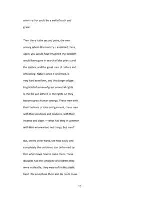 ministry that could be a well of truth and
grace.
Then there is the second point, the men
among whom His ministry is exercised. Here,
again, you would have imagined that wisdom
would have gone in search of the priests and
the scribes, and the great men of culture and
of training. Nature, once it is formed, is
very hard to reform, and the danger of get-
ting hold of a man of great ancestral rights
is that he wiJl adhere to the rights tUl they
become great human wrongs. These men with
their fashions of robe and garment, these men
with their positions and postures, with their
incense and altars — what had they in common
with Him who wanted not things, but men?
But, on the other hand, see how easily and
completely the unformed can be formed by
Him who knows how to make them. These
disciples had the simplicity of children; they
were malleable, they were soft in His plastic
hand ; He could take them and He could make
10
 