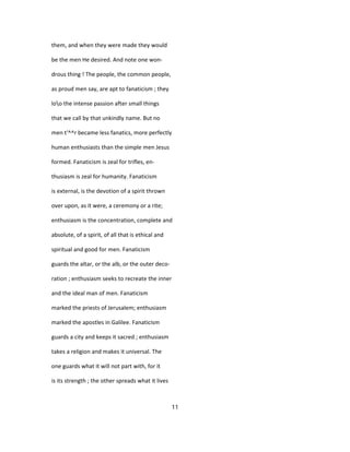 them, and when they were made they would
be the men He desired. And note one won-
drous thing ! The people, the common people,
as proud men say, are apt to fanaticism ; they
loo the intense passion after small things
that we call by that unkindly name. But no
men t'^^r became less fanatics, more perfectly
human enthusiasts than the simple men Jesus
formed. Fanaticism is zeal for trifles, en-
thusiasm is zeal for humanity. Fanaticism
is external, is the devotion of a spirit thrown
over upon, as it were, a ceremony or a rite;
enthusiasm is the concentration, complete and
absolute, of a spirit, of all that is ethical and
spiritual and good for men. Fanaticism
guards the altar, or the alb, or the outer deco-
ration ; enthusiasm seeks to recreate the inner
and the ideal man of men. Fanaticism
marked the priests of Jerusalem; enthusiasm
marked the apostles in Galilee. Fanaticism
guards a city and keeps it sacred ; enthusiasm
takes a religion and makes it universal. The
one guards what it will not part with, for it
is its strength ; the other spreads what it lives
11
 