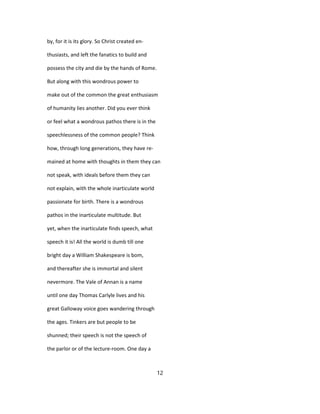 by, for it is its glory. So Christ created en-
thusiasts, and left the fanatics to build and
possess the city and die by the hands of Rome.
But along with this wondrous power to
make out of the common the great enthusiasm
of humanity lies another. Did you ever think
or feel what a wondrous pathos there is in the
speechlessness of the common people? Think
how, through long generations, they have re-
mained at home with thoughts in them they can
not speak, with ideals before them they can
not explain, with the whole inarticulate world
passionate for birth. There is a wondrous
pathos in the inarticulate multitude. But
yet, when the inarticulate finds speech, what
speech it is! All the world is dumb till one
bright day a William Shakespeare is bom,
and thereafter she is immortal and silent
nevermore. The Vale of Annan is a name
until one day Thomas Carlyle lives and his
great Galloway voice goes wandering through
the ages. Tinkers are but people to be
shunned; their speech is not the speech of
the parlor or of the lecture-room. One day a
12
 