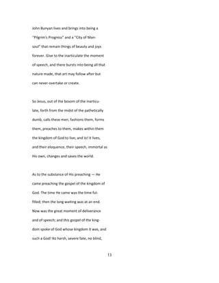 John Bunyan lives and brings into being a
''Pilgrim's Progress" and a ''City of Man-
soul" that remain things of beauty and joys
forever. Give to the inarticulate the moment
of speech, and there bursts into being all that
nature made, that art may follow after but
can never overtake or create.
So Jesus, out of the bosom of the inarticu-
late, forth from the midst of the pathetically
dumb, calls these men, fashions them, forms
them, preaches to them, makes within them
the kingdom of God to live; and lo! it lives,
and their eloquence, their speech, immortal as
His own, changes and saves the world.
As to the substance of His preaching — He
came preaching the gospel of the kingdom of
God. The time He came was the time ful-
filled; then the long waiting was at an end.
Now was the great moment of deliverance
and of speech; and this gospel of the king-
dom spoke of God whose kingdom it was, and
such a God! Xo harsh, severe fate, no blind,
13
 