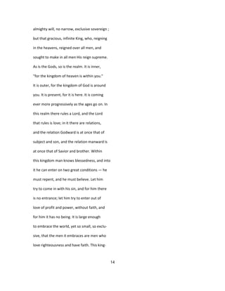 almighty will, no narrow, exclusive sovereign ;
but that gracious, infinite King, who, reigning
in the heavens, reigned over all men, and
sought to make in all men His reign supreme.
As is the Gods, so is the realm. It is inner,
"for the kingdom of heaven is within you."
It is outer, for the kingdom of God is around
you. It is present, for it is here. It is coming
ever more progressively as the ages go on. In
this realm there rules a Lord, and the Lord
that rules is love; in it there are relations,
and the relation Godward is at once that of
subject and son, and the relation manward is
at once that of Savior and brother. Within
this kingdom man knows blessedness, and into
it he can enter on two great conditions — he
must repent, and he must believe. Let him
try to come in with his sin, and for him there
is no entrance; let him try to enter out of
love of profit and power, without faith, and
for him it has no being. It is large enough
to embrace the world, yet so small, so exclu-
sive, that the men it embraces are men who
love righteousness and have faith. This king-
14
 