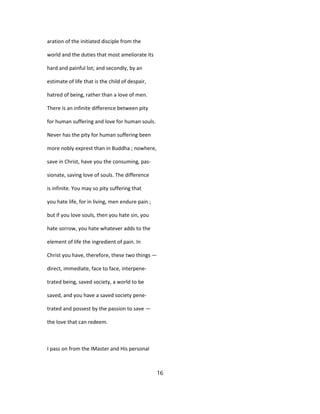 aration of the initiated disciple from the
world and the duties that most ameliorate its
hard and painful lot; and secondly, by an
estimate of life that is the child of despair,
hatred of being, rather than a love of men.
There is an infinite difference between pity
for human suffering and love for human souls.
Never has the pity for human suffering been
more nobly exprest than in Buddha ; nowhere,
save in Christ, have you the consuming, pas-
sionate, saving love of souls. The difference
is infinite. You may so pity suffering that
you hate life, for in living, men endure pain ;
but if you love souls, then you hate sin, you
hate sorrow, you hate whatever adds to the
element of life the ingredient of pain. In
Christ you have, therefore, these two things —
direct, immediate, face to face, interpene-
trated being, saved society, a world to be
saved, and you have a saved society pene-
trated and possest by the passion to save —
the love that can redeem.
I pass on from the IMaster and His personal
16
 