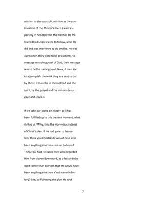 mission to the apostolic mission as the con-
tinuation of the Master's. Here I want es-
pecially to observe that the method He fol-
lowed His disciples were to follow, what He
did and was they were to do and be. He was
a preacher, they were to be preachers; His
message was the gospel of God, their message
was to be the same gospel. Now, if men are
to accomplish the work they are sent to do
by Christ, it must be in the method and the
spirit, by the gospel and the mission Jesus
gave and Jesus is.
If we take our stand on history as it has
been fulfilled up to this present moment, what
strikes us? Why, this; the marvelous success
of Christ's plan. If He had gone to Jerusa-
lem, think you Christianity would have ever
been anything else than redrest Judaism?
Think you, had He called men who regarded
Him from above downward, as a lesson to be
used rather than obeyed, that He would have
been anything else than a lost name in his-
tory? See, by following the plan He took
17
 