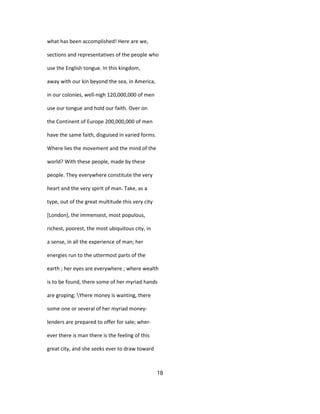 what has been accomplished! Here are we,
sections and representatives of the people who
use the English tongue. In this kingdom,
away with our kin beyond the sea, in America,
in our colonies, well-nigh 120,000,000 of men
use our tongue and hold our faith. Over on
the Continent of Europe 200,000,000 of men
have the same faith, disguised in varied forms.
Where lies the movement and the mind of the
world? With these people, made by these
people. They everywhere constitute the very
heart and the very spirit of man. Take, as a
type, out of the great multitude this very city
[London], the immensest, most populous,
richest, poorest, the most ubiquitous city, in
a sense, in all the experience of man; her
energies run to the uttermost parts of the
earth ; her eyes are everywhere ; where wealth
is to be found, there some of her myriad hands
are groping; Yhere money is wanting, there
some one or several of her myriad money-
lenders are prepared to offer for sale; wher-
ever there is man there is the feeling of this
great city, and she seeks ever to draw toward
18
 