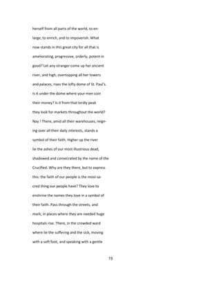 herself from all parts of the world, to en-
large, to enrich, and to impoverish. What
now stands in this great city for all that is
ameliorating, progressive, orderly, potent in
good? Let any stranger come up her ancient
river, and high, overtopping all her towers
and palaces, rises the lofty dome of St. Paul's.
Is it under the dome where your men coin
their money? Is it from that lordly peak
they look for markets throughout the world?
Nay ! There, amid all their warehouses, reign-
ing over all their daily interests, stands a
symbol of their faith. Higher up the river
lie the ashes of our most illustrious dead,
shadowed and consecrated by the name of the
Crucified. Why are they there, but to express
this: the faith of our people is the most sa-
cred thing our people have? They love to
enshrine the names they love in a symbol of
their faith. Pass through the streets, and
mark, in places where they are needed huge
hospitals rise. There, in the crowded ward
where lie the suffering and the sick, moving
with a soft foot, and speaking with a gentle
19
 