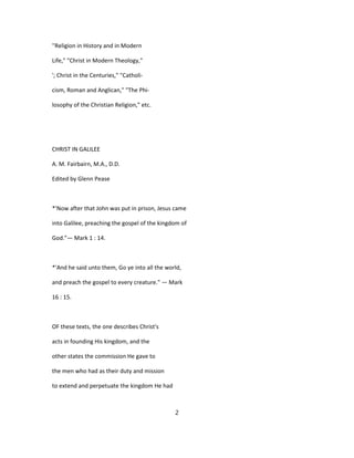 ''Religion in History and in Modern
Life," "Christ in Modern Theology,"
'; Christ in the Centuries," "Catholi-
cism, Roman and Anglican," "The Phi-
losophy of the Christian Religion," etc.
CHRIST IN GALILEE
A. M. Fairbairn, M.A., D.D.
Edited by Glenn Pease
*'Now after that John was put in prison, Jesus came
into Galilee, preaching the gospel of the kingdom of
God."— Mark 1 : 14.
*'And he said unto them, Go ye into all the world,
and preach the gospel to every creature." — Mark
16 : 15.
OF these texts, the one describes Christ's
acts in founding His kingdom, and the
other states the commission He gave to
the men who had as their duty and mission
to extend and perpetuate the kingdom He had
2
 