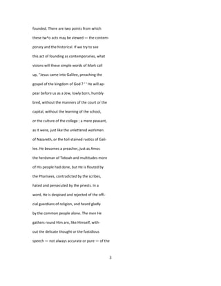 founded. There are two points from which
these tw^o acts may be viewed — the contem-
porary and the historical. If we try to see
this act of founding as contemporaries, what
visions will these simple words of Mark call
up, ''Jesus came into Galilee, preaching the
gospel of the kingdom of God ? ' ' He will ap-
pear before us as a Jew, lowly born, humbly
bred, without the manners of the court or the
capital, without the learning of the school,
or the culture of the college ; a mere peasant,
as it were, just like the unlettered workmen
of Nazareth, or the toil-stained rustics of Gali-
lee. He becomes a preacher, just as Amos
the herdsman of Tekoah and multitudes more
of His people had done, but He is flouted by
the Pharisees, contradicted by the scribes,
hated and persecuted by the priests. In a
word, He is despised and rejected of the offi-
cial guardians of religion, and heard gladly
by the common people alone. The men He
gathers round Him are, like Himself, with-
out the delicate thought or the fastidious
speech — not always accurate or pure — of the
3
 