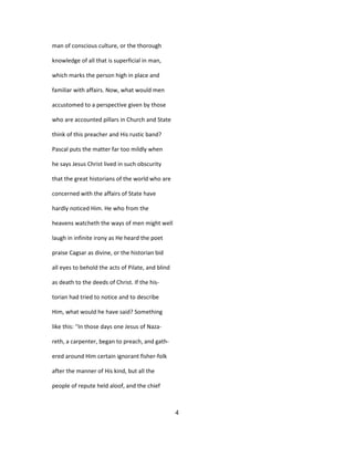 man of conscious culture, or the thorough
knowledge of all that is superficial in man,
which marks the person high in place and
familiar with affairs. Now, what would men
accustomed to a perspective given by those
who are accounted pillars in Church and State
think of this preacher and His rustic band?
Pascal puts the matter far too mildly when
he says Jesus Christ lived in such obscurity
that the great historians of the world who are
concerned with the affairs of State have
hardly noticed Him. He who from the
heavens watcheth the ways of men might well
laugh in infinite irony as He heard the poet
praise Cagsar as divine, or the historian bid
all eyes to behold the acts of Pilate, and blind
as death to the deeds of Christ. If the his-
torian had tried to notice and to describe
Him, what would he have said? Something
like this: ''In those days one Jesus of Naza-
reth, a carpenter, began to preach, and gath-
ered around Him certain ignorant fisher-folk
after the manner of His kind, but all the
people of repute held aloof, and the chief
4
 