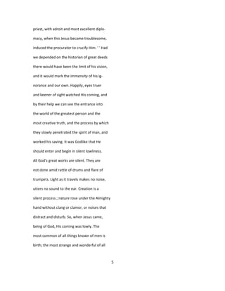 priest, with adroit and most excellent diplo-
macy, when this Jesus became troublesome,
induced the procurator to crucify Him. ' ' Had
we depended on the historian of great deeds
there would have been the limit of his vision,
and it would mark the immensity of his ig-
norance and our own. Happily, eyes truer
and keener of sight watched His coming, and
by their help we can see the entrance into
the world of the greatest person and the
most creative truth, and the process by which
they slowly penetrated the spirit of man, and
worked his saving. It was Godlike that He
should enter and begin in silent lowliness.
All God's great works are silent. They are
not done amid rattle of drums and flare of
trumpets. Light as it travels makes no noise,
utters no sound to the ear. Creation is a
silent process ; nature rose under the Almighty
hand without clang or clamor, or noises that
distract and disturb. So, when Jesus came,
being of God, His coming was lowly. The
most common of all things known of men is
birth; the most strange and wonderful of all
5
 