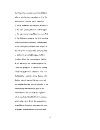 the things that come to man is the child that
is born; but the most marvelous of all births
is the birth of Him that Herod stayed not
to watch, and Eome did not know, but which
all the after ages have turned back to regard
as the supreme coming of God into man. And
as the child came, so came the King, founding
His kingdom by humble word, by lowly deed,
by life among men; amid His own people, at
the side of His own sea, in His own province
of Galilee, He preached the gospel of the
kingdom. When the moment came that His
w^ork was done, and He had to pass to the
Father, His going was as silent as His coming,
noted only by the men who loved Him; and
that departure was no evening shading into
darkest night; it is a day that can never set,
but only be absorbed into the splendor of His
own coming, the everlasting glory of His
eternal home. The two texts put together
will give us two distinct truths or messages,
which yet are one. One is the personal min-
istry of Christ, the other is the apostolic min-
istry of His people as the continuation and
6
 