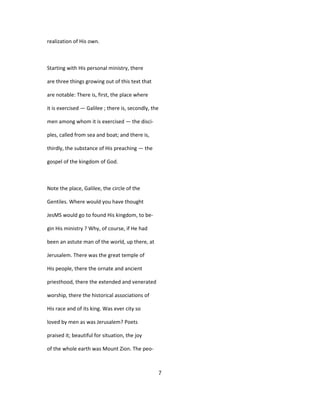 realization of His own.
Starting with His personal ministry, there
are three things growing out of this text that
are notable: There is, first, the place where
it is exercised — Galilee ; there is, secondly, the
men among whom it is exercised — the disci-
ples, called from sea and boat; and there is,
thirdly, the substance of His preaching — the
gospel of the kingdom of God.
Note the place, Galilee, the circle of the
Gentiles. Where would you have thought
JesMS would go to found His kingdom, to be-
gin His ministry ? Why, of course, if He had
been an astute man of the world, up there, at
Jerusalem. There was the great temple of
His people, there the ornate and ancient
priesthood, there the extended and venerated
worship, there the historical associations of
His race and of its king. Was ever city so
loved by men as was Jerusalem? Poets
praised it; beautiful for situation, the joy
of the whole earth was Mount Zion. The peo-
7
 