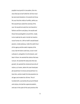 prophet must perish in Jerusalem, the min-
istry that was to be fruitful for all time must
be exercised elsewhere. He would not throw
His soul into the midst of conflict, while con-
flict would have soiled the serenity of His
soul. He would not seek the men bound to
fashion and form and place, He would seek
those that would gather around Him, ready
to be made by His work. He did not need to
nurse human sin ; left to itself it would breed
passion, create jealousy, make the awful hour
of His agony and the awful majesty of His
cross. But He had to seek love, nurse it and
cultivate it, and gather it to His bosom, and
bear it there. He wanted the silence that was
nurture. He wanted the obscurity that was
growth, He wanted the cloistered security of
nature, as it were, where His own loved peo-
ple would learn to know and would learn to
love Him, and be made fit to be preachers to
all ages and models for all time. Tho of
humble birth, scorned by the proud of blood
and culture, He had the supernal wisdom,
and saw in the quiet of His own province the
9
 