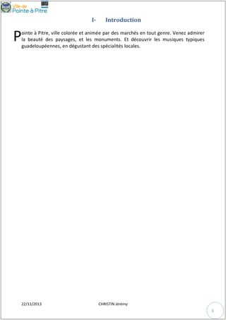 I-

Introduction

P

ointe à Pitre, ville colorée et animée par des marchés en tout genre. Venez admirer
la beauté des paysages, et les monuments. Et découvrir les musiques typiques
guadeloupéennes, en dégustant des spécialités locales.

22/11/2013

CHRISTIN Jérémy
3

 