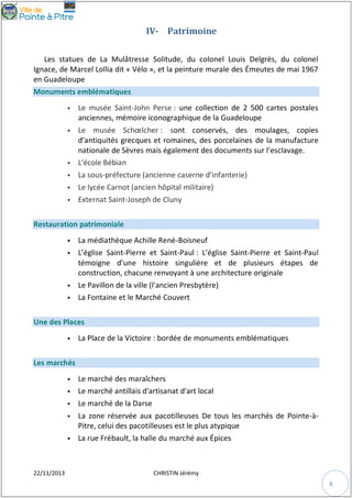 IV- Patrimoine
Les statues de La Mulâtresse Solitude, du colonel Louis Delgrès, du colonel
Ignace, de Marcel Lollia dit « Vélo », et la peinture murale des Émeutes de mai 1967
en Guadeloupe
Monuments emblématiques


Le musée Saint-John Perse : une collection de 2 500 cartes postales
anciennes, mémoire iconographique de la Guadeloupe



Le musée Schœlcher : sont conservés, des moulages, copies
d’antiquités grecques et romaines, des porcelaines de la manufacture
nationale de Sèvres mais également des documents sur l’esclavage.
L'école Bébian





La sous-préfecture (ancienne caserne d’infanterie)
Le lycée Carnot (ancien hôpital militaire)



Externat Saint-Joseph de Cluny



Restauration patrimoniale






La médiathèque Achille René-Boisneuf
L’église Saint-Pierre et Saint-Paul : L’église Saint-Pierre et Saint-Paul
témoigne d’une histoire singulière et de plusieurs étapes de
construction, chacune renvoyant à une architecture originale
Le Pavillon de la ville (l'ancien Presbytère)
La Fontaine et le Marché Couvert

Une des Places


La Place de la Victoire : bordée de monuments emblématiques

Les marchés



Le marché des maraîchers
Le marché antillais d'artisanat d'art local



Le marché de la Darse



La zone réservée aux pacotilleuses De tous les marchés de Pointe-àPitre, celui des pacotilleuses est le plus atypique
La rue Frébault, la halle du marché aux Épices





22/11/2013

CHRISTIN Jérémy
6

 