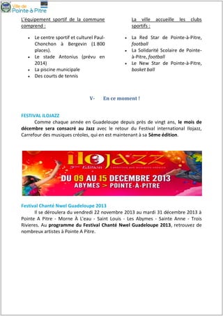 L'équipement sportif de la commune
comprend :






Le centre sportif et culturel PaulChonchon à Bergevin (1 800
places).
Le stade Antonius (prévu en
2014)
La piscine municipale
Des courts de tennis

V-

La ville
sportifs :




accueille

les

clubs

La Red Star de Pointe-à-Pitre,
football
La Solidarité Scolaire de Pointeà-Pitre, football
Le New Star de Pointe-à-Pitre,
basket ball

En ce moment !

FESTIVAL ILOJAZZ
Comme chaque année en Guadeloupe depuis près de vingt ans, le mois de
décembre sera consacré au Jazz avec le retour du Festival international Ilojazz,
Carrefour des musiques créoles, qui en est maintenant à sa 5ème édition.

Festival Chanté Nwel Guadeloupe 2013
Il se déroulera du vendredi 22 novembre 2013 au mardi 31 décembre 2013 à
Pointe A Pitre - Morne À L'eau - Saint Louis - Les Abymes - Sainte Anne - Trois
Rivieres. Au programme du Festival Chanté Nwel Guadeloupe 2013, retrouvez de
nombreux artistes à Pointe A Pitre.

 