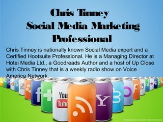 Chris Tinney
Social Media Marketing
Professional
Chris Tinney is nationally known Social Media expert and a
Certified Hootsuite Professional. He is a Managing Director at
Hotei Media Ltd., a Goodreads Author and a host of Up Close
with Chris Tinney that is a weekly radio show on Voice
America Network.
 