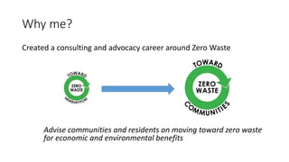 Why me?
Created a consulting and advocacy career around Zero Waste
Advise communities and residents on moving toward zero waste
for economic and environmental benefits
 