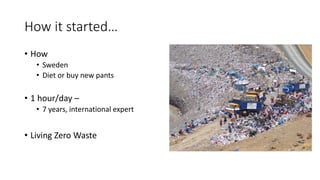How it started…
• How
• Sweden
• Diet or buy new pants
• 1 hour/day –
• 7 years, international expert
• Living Zero Waste
 